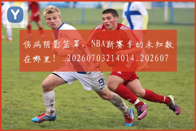 伤病阴影笼罩,NBA新赛季的未知数在哪里!_20260703214014_20260718003424