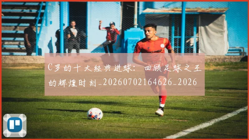 C罗的十大经典进球:回顾足球之王的辉煌时刻_20260702164626_20260712052018