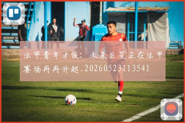 法甲青年才俊:未来巨星正在法甲赛场冉冉升起_20260523113541