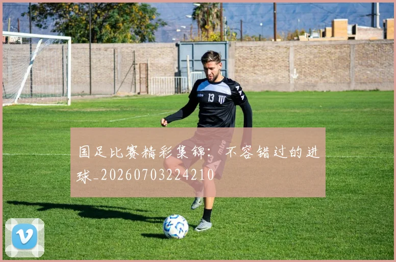 国足比赛精彩集锦：不容错过的进球_20260703224210