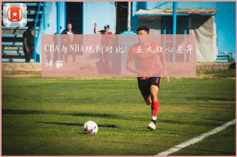 CBA与NBA规则对比:五大核心差异详解