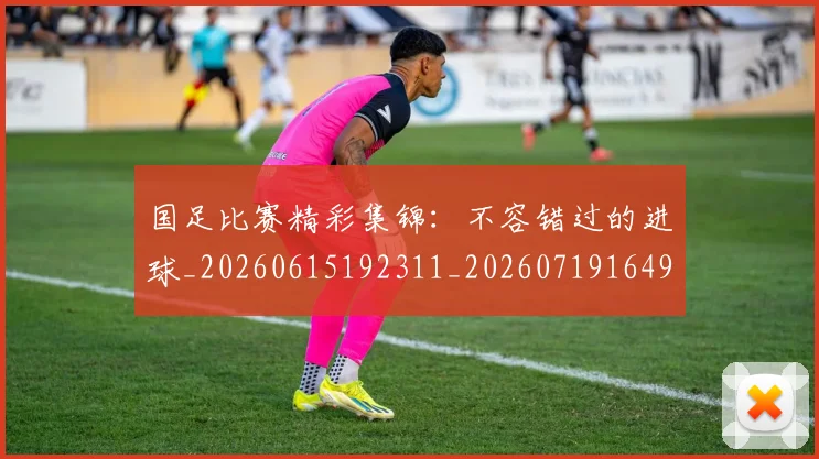 国足比赛精彩集锦:不容错过的进球_20260615192311_20260719164909