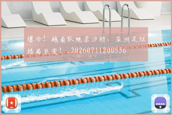 爆冷!越南队绝杀沙特,亚洲足坛格局巨变!_20260711200556