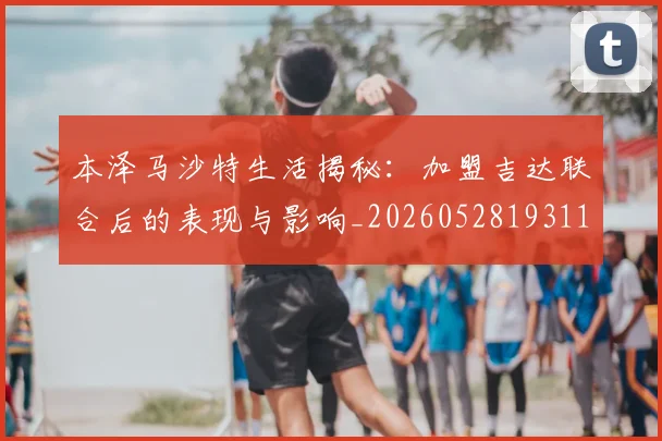 本泽马沙特生活揭秘:加盟吉达联合后的表现与影响_20260528193118