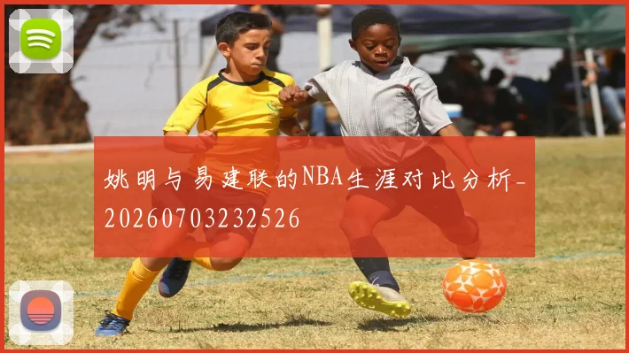 姚明与易建联的NBA生涯对比分析_20260703232526