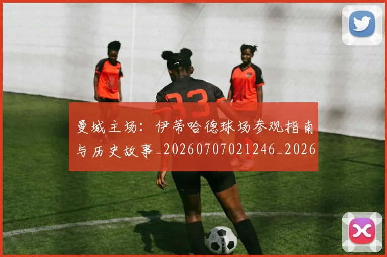 曼城主场:伊蒂哈德球场参观指南与历史故事_20260707021246_20260731172552