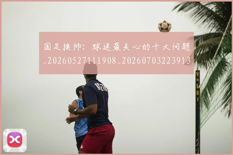 国足换帅:球迷最关心的十大问题_20260527111908_20260703223913