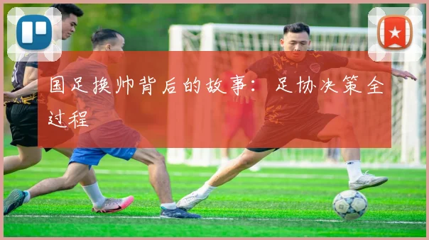 国足换帅背后的故事:足协决策全过程