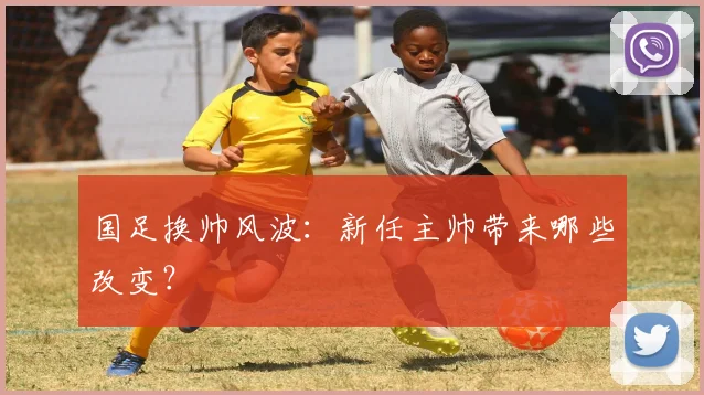 国足换帅风波：新任主帅带来哪些改变？