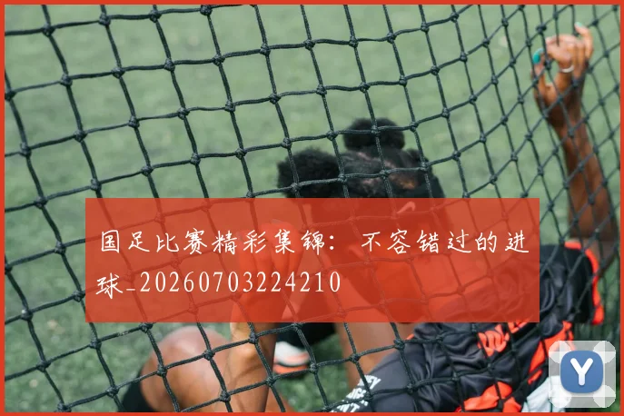 国足比赛精彩集锦：不容错过的进球_20260703224210