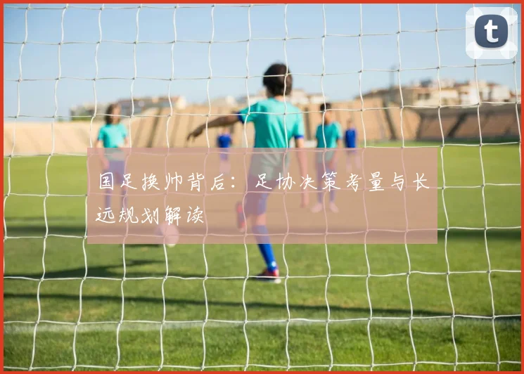国足换帅背后：足协决策考量与长远规划解读