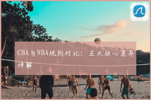 CBA与NBA规则对比:五大核心差异详解